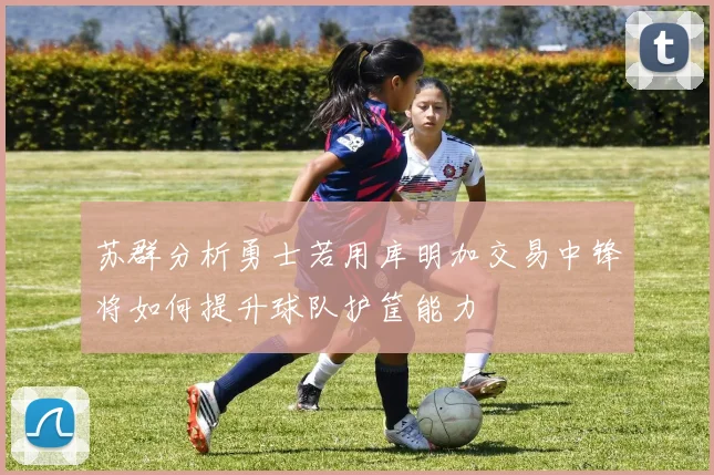 苏群分析勇士若用库明加交易中锋将如何提升球队护筐能力