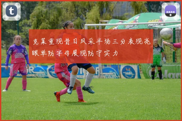 克莱重现昔日风采半场三分表现亮眼单防字母展现防守实力