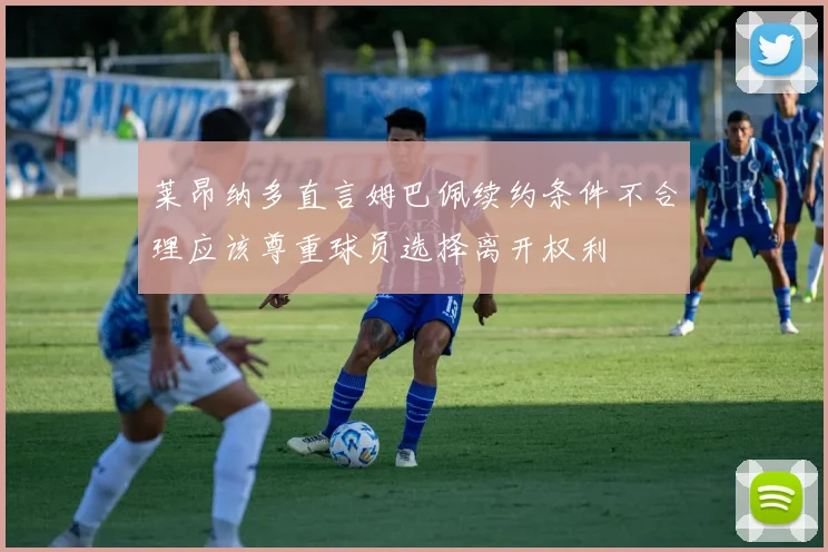 莱昂纳多直言姆巴佩续约条件不合理应该尊重球员选择离开权利
