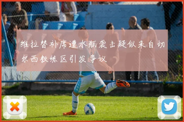 维拉替补席遭水瓶袭击疑似来自切尔西教练区引发争议