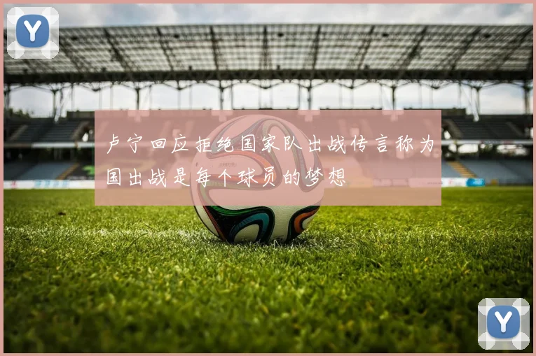 卢宁回应拒绝国家队出战传言称为国出战是每个球员的梦想