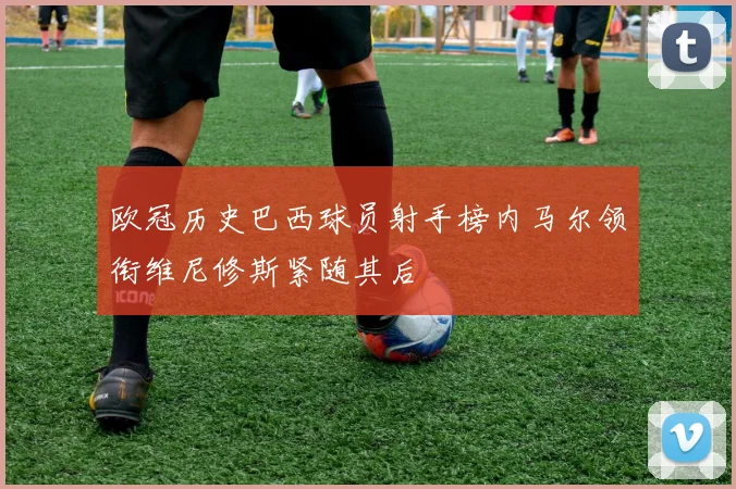 欧冠历史巴西球员射手榜内马尔领衔维尼修斯紧随其后