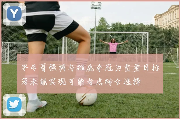 字母哥强调与雄鹿夺冠为首要目标若未能实现可能考虑转会选择