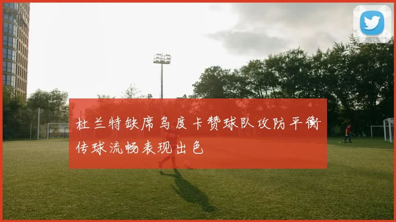 杜兰特缺席乌度卡赞球队攻防平衡传球流畅表现出色