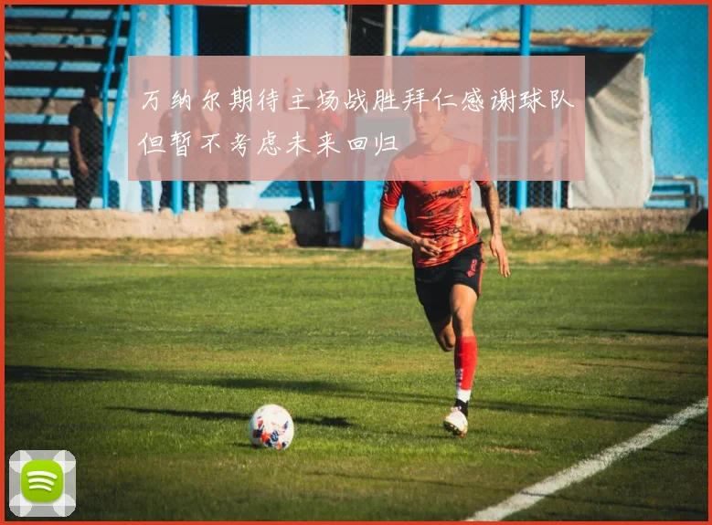 万纳尔期待主场战胜拜仁感谢球队但暂不考虑未来回归