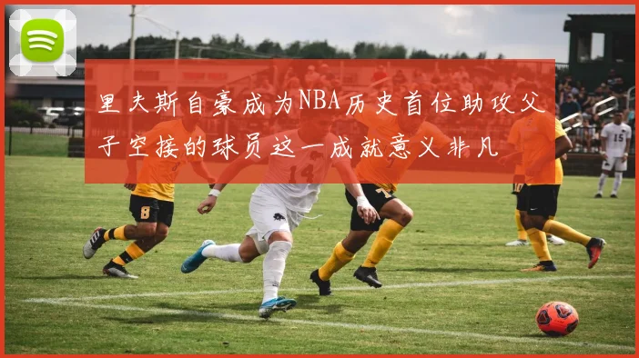 里夫斯自豪成为NBA历史首位助攻父子空接的球员这一成就意义非凡
