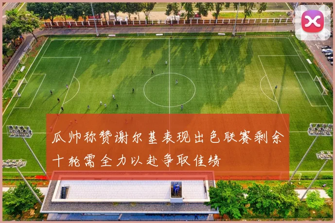 瓜帅称赞谢尔基表现出色联赛剩余十轮需全力以赴争取佳绩