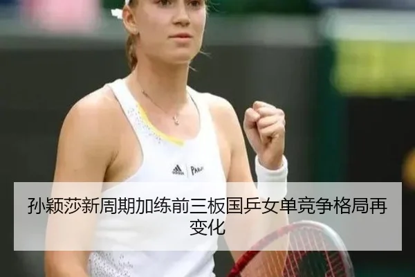 孙颖莎新周期加练前三板国乒女单竞争格局再变化